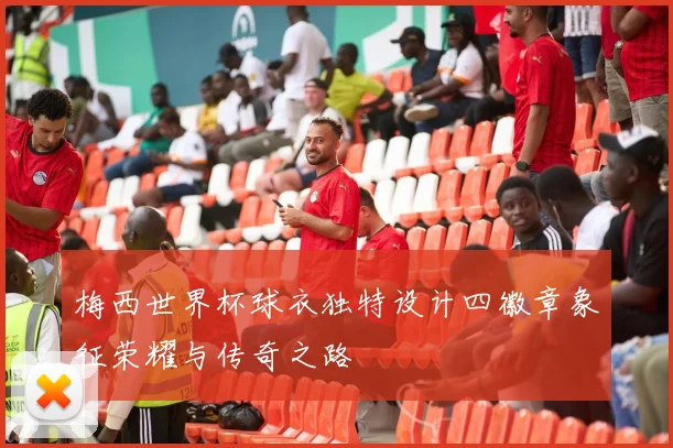 梅西世界杯球衣独特设计四徽章象征荣耀与传奇之路
