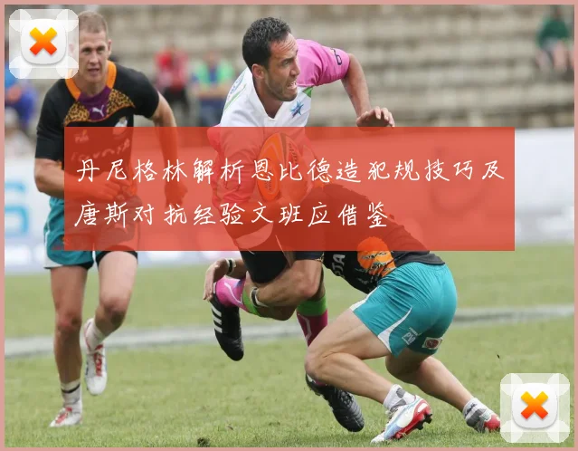 丹尼格林解析恩比德造犯规技巧及唐斯对抗经验文班应借鉴