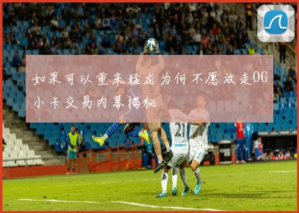 如果可以重来猛龙为何不愿放走OG小卡交易内幕揭秘