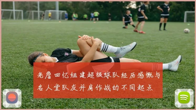 老詹回忆组建超级球队经历感慨与名人堂队友并肩作战的不同起点