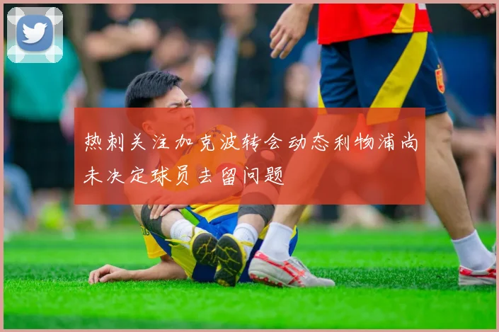 热刺关注加克波转会动态利物浦尚未决定球员去留问题