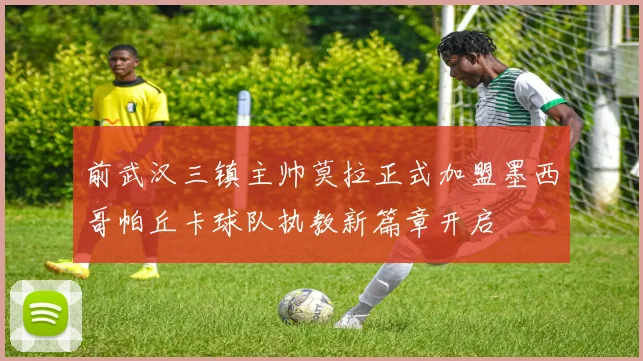 前武汉三镇主帅莫拉正式加盟墨西哥帕丘卡球队执教新篇章开启