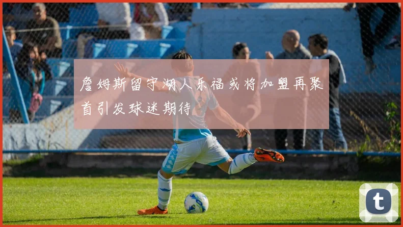 詹姆斯留守湖人乐福或将加盟再聚首引发球迷期待