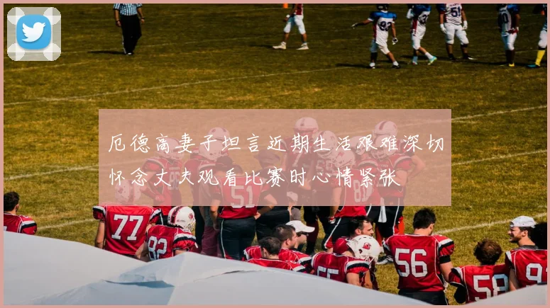 厄德高妻子坦言近期生活艰难深切怀念丈夫观看比赛时心情紧张
