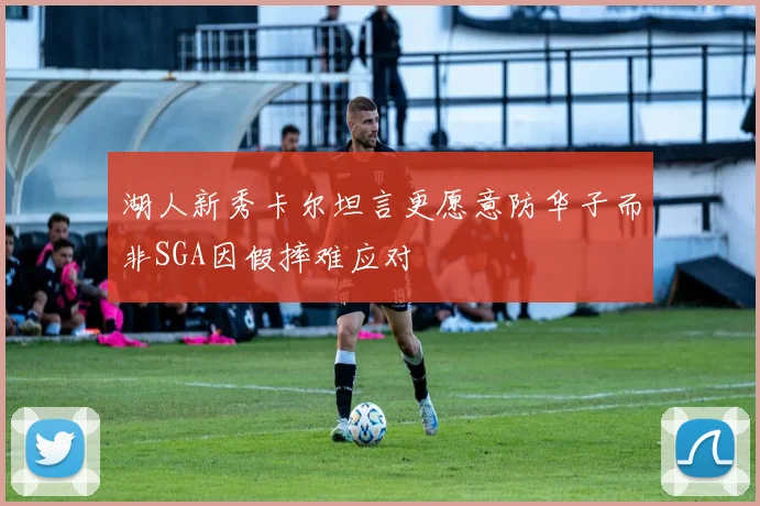 湖人新秀卡尔坦言更愿意防华子而非SGA因假摔难应对